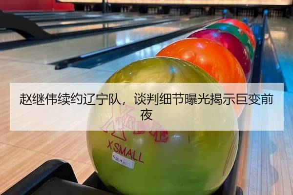 赵继伟续约辽宁队，谈判细节曝光揭示巨变前夜
